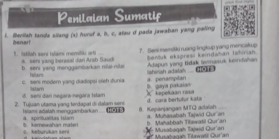 a Penilaian Sumatif
l. Berilah tanda silang (x) huruf a, b, c, atau d pada jawaban yang paling
benar!
1. Istilah seni Isĩami memiliki arti .... 7. Seni memiliki ruang lingkup yang mencakup
a. seni yang berasal dari Arab Saudi bentuk ekspresi keindahan lahiriah.
b. seni yang menggambarkan nilai-nilai Adapun yang tidak termasuk keindahan
Islam
lahiriah adalah .... (HOTS
c. seni modern yang diadopsi oleh dunia a. penampilan .
Islam b. gaya pakaian
d. seni dari negara-negara Islam kepekaan rasa
2. Tujuan utama yang terdapat di dalam seni d. cara bertutur kata ‘
Islami adalah menggambarkan .... HOTS 8. Kepanjangan MTQ adalah .....
a. spiritualitas Islam a. Muhasabah Tajwid Qur'an
b. kemewahan materi b. Mahabbah Tilawatil Qur'an
c. keburukan seni Musabaqah Tajwid Qur'an
d k ein dahan alam Musabagah Tilawatil Qur'an