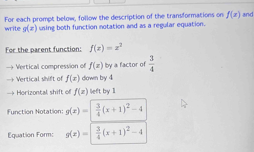 For each prompt below, follow the description of the transformations on f(x) and 
write g(x) using both function notation and as a regular equation. 
For the parent function: f(x)=x^2
Vertical compression of f(x) by a factor of  3/4 
Vertical shift of f(x) down by 4
Horizontal shift of f(x) left by 1
Function Notation: g(x)=  3/4 (x+1)^2-4
Equation Form: g(x)=  3/4 (x+1)^2-4