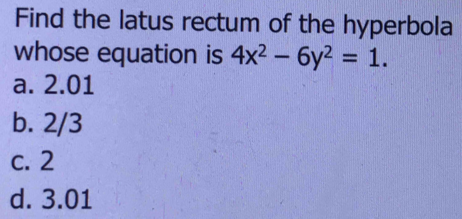 Find the latus rectum of the hyperbola
whose equation is 4x^2-6y^2=1.
a. 2.01
b. 2/3
c. 2
d. 3.01