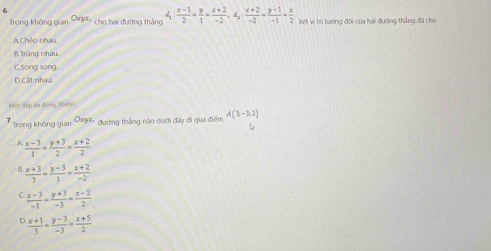 Trong không gian cho hai đường thắng d_1: (x-1)/2 = y/1 = (z+2)/-2 , d_2: (x+2)/-2 = (y-1)/-1 = z/2  Xét vị trí tương đối của hai đường thắng đã cho
A.Chéo nhau.
B.Trùng nhau.
C.Song song
D.Cắt nhau.
Một đặp án đứng 1iĐiền
7 Trong không gian đường thắng nào dưới đây đi qua điểm A(3,-3,2)
L
A  (x-3)/1 = (y+3)/2 = (x+2)/2 
B  (x+3)/3 = (y-3)/1 = (x+2)/-2 
 (x-3)/-1 = (y+3)/-3 = (z-2)/2 
r  (x+1)/3 = (y-3)/-3 = (z+5)/2 