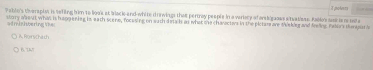Pablo's therapist is telling him to look at black-and-white drawings that portray people in a variety of ambiguous situations. Pablo's task is to tell a
story about what is happening in each scene, focusing on such details as what the characters in the picture are thinking and feeling. Pabio's therapist is administering the:
A. Rorschach
B. TAT