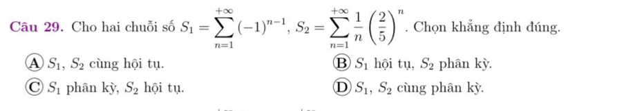 Cho hai chuỗi số S_1=sumlimits _(n=1)^(+∈fty)(-1)^n-1, S_2=sumlimits _(n=1)^(+∈fty) 1/n ( 2/5 )^n. Chọn khẳng định đúng.
A S_1, S_2 cùng hội tụ. B S_1 hội tu, S_2 phân kỳ.
C S_1 phân kỳ, S_2 hội tụ. D S_1, S_2 cùng phân kỳ.