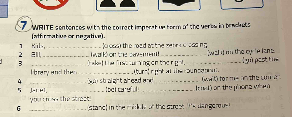 WRITE sentences with the correct imperative form of the verbs in brackets 
(affirmative or negative). 
1 Kids,_ (cross) the road at the zebra crossing. 
2 Bill,_ (walk) on the pavement! _(walk) on the cycle lane. 
3 _(take) the first turning on the right, _(go) past the 
library and then _(turn) right at the roundabout. 
4 _(go) straight ahead and _(wait) for me on the corner. 
5 Janet,_ (be) careful!_ (chat) on the phone when 
you cross the street! 
6 _(stand) in the middle of the street. It's dangerous!