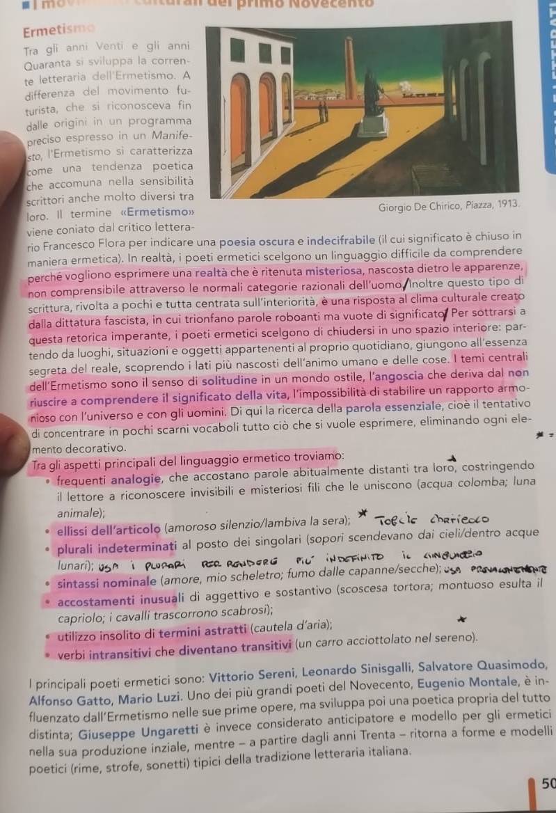 mo
Ermetismo
Tra gli anni Venti e gli anni
Quaranta si sviluppa la corren-
te letteraria dell'Ermetismo. A
differenza del movimento fu
turista, che si riconosceva fi
dalle origini in un programma
preciso espresso in un Manife
sto, l'Ermetismo si caratterizz
come una tendenza poetic
che accomuna nella sensibilit
scrittori anche molto diversi tr
loro. Il termine «Ermetismo» Giorgio De Chirico, Piazza, 1913.
viene coniato dal critico lettera-
rio Francesco Flora per indicare una poesia oscura e indecifrabile (il cui significato è chiuso in
maniera ermetica). In realtà, i poeti ermetici scelgono un linguaggio difficile da comprendere
perché vogliono esprimere una realtà che è ritenuta misteriosa, nascosta dietro le apparenze,
non comprensibile attraverso le normali categorie razionali dell'uomo, Inoltre questo tipo di
scrittura, rivolta a pochi e tutta centrata sull'interiorità, è una risposta al clima culturale creato
dalla dittatura fascista, in cui trionfano parole roboanti ma vuote di significato Per sottrarsi a
questa retorica imperante, i poeti ermetici scelgono di chiudersi in uno spazio interiore: par-
tendo da luoghi, situazioni e oggetti appartenenti al proprio quotidiano, giungono all’essenza
segreta del reale, scoprendo i lati più nascosti dell’animo umano e delle cose. I temi centrali
dell’Ermetismo sono il senso di solitudine in un mondo ostile, l’angoscia che deriva dal non
riuscire a comprendere il significato della vita, l'impossibilità di stabilire un rapporto armo-
nioso con l'universo e con gli uomini. Di qui la ricerca della parola essenziale, cioè il tentativo
di concentrare in pochi scarni vocaboli tutto ciò che si vuole esprimere, eliminando ogni ele-
mento decorativo.
Tra gli aspetti principali del linguaggio ermetico troviamo:
frequenti analogie, che accostano parole abitualmente distanti tra loro, costringendo
il lettore a riconoscere invisibili e misteriosi fili che le uniscono (acqua colomba; luna
animale);
ellissi dell’articolo (amoroso silenzio/lambiva la sera);
plurali indeterminati al posto dei singolari (sopori scendevano dai cieli/dentro acque
lunari);
sintassi nominale (amore, mio scheletro; fumo dalle capanne/secche); 
accostamenti inusuali di aggettivo e sostantivo (scoscesa tortora; montuoso esulta il
capriolo; i cavalli trascorrono scabrosi);
utilizzo insolito di termini astratti (cautela d'aria);
verbi intransitivi che diventano transitivi (un carro acciottolato nel sereno).
l principali poeti ermetici sono: Vittorio Sereni, Leonardo Sinisgalli, Salvatore Quasimodo,
Alfonso Gatto, Mario Luzi. Uno dei più grandi poeti del Novecento, Eugenio Montale, è in-
fluenzato dall’Ermetismo nelle sue prime opere, ma sviluppa poi una poetica propria del tutto
distinta; Giuseppe Ungaretti è invece considerato anticipatore e modello per gli ermetici
nella sua produzione inziale, mentre - a partire dagli anni Trenta - ritorna a forme e modelli
poetici (rime, strofe, sonetti) tipici della tradizione letteraria italiana.
50