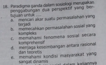 Paradigma ganda dalam sosiologi merupakan
penggabungan dua perspektif yang ber-
tujuan untuk ... .
a. mencari akar suatu permasalahan yang
terjadi
b. memecahkan permasalahan sosial yang
kompleks
c. memahami fenomena sosial secara
komprehensif
d. menjaga keseimbangan antara rasional
dan teoretis
e. memahami kondisi masyarakat yang
sangat dinamis
dalam kaiannva