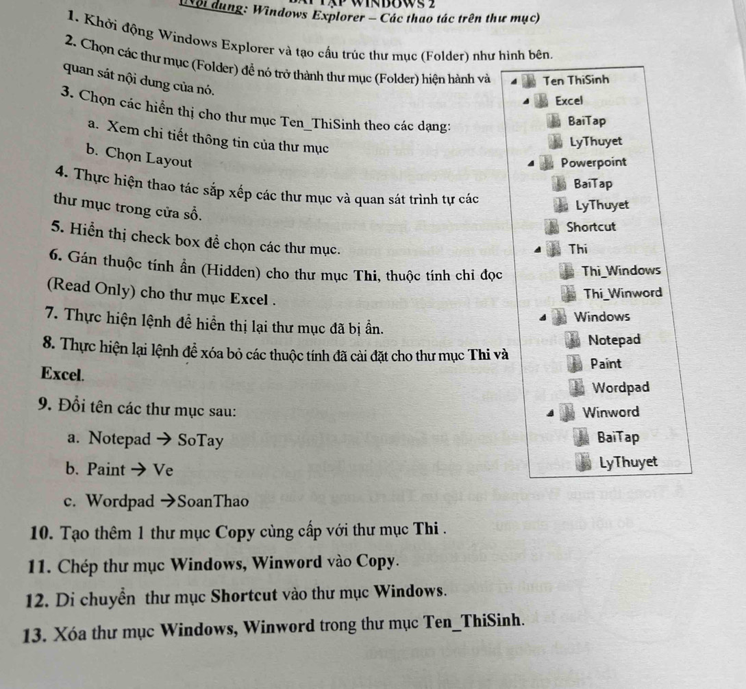 ội dung: Windows Explorer - Các thao tác trên thư mục) 
1. Khởi động Windows Explorer và tạo cấu trúc thư mục (Folder) như hình bên. 
2. Chọn các thư mục (Folder) đề nó trở thành thư mục (Folder) hiện hành và Ten ThiSinh 
quan sát nội dung của nó. 
Excel 
3. Chọn các hiến thị cho thư mục Ten_ThiSinh theo các dạng: 
BaiTap 
a. Xem chi tiết thông tin của thư mục 
LyThuyet 
b. Chọn Layout 
Powerpoint 
BaiTap 
4. Thực hiện thao tác sắp xếp các thư mục và quan sát trình tự các 
thư mục trong cửa số. 
LyThuyet 
Shortcut 
5. Hiển thị check box đề chọn các thư mục. 
Thi 
6. Gán thuộc tính ần (Hidden) cho thư mục Thi, thuộc tính chi đọc 
Thi Windows 
(Read Only) cho thư mục Excel . 
Thi_Winword 
Windows 
7. Thực hiện lệnh đễ hiển thị lại thư mục đã bị ần. 
Notepad 
8. Thực hiện lại lệnh để xóa bỏ các thuộc tính đã cài đặt cho thư mục Thi và 
Paint 
Excel. 
Wordpad 
9. Đổi tên các thư mục sau: 
Winword 
a. Notepad → SoTay BaiTap 
b. Paint → Ve LyThuyet 
c. Wordpad →SoanThao 
10. Tạo thêm 1 thư mục Copy cùng cấp với thư mục Thi . 
11. Chép thư mục Windows, Winword vào Copy. 
12. Di chuyển thư mục Shortcut vào thư mục Windows. 
13. Xóa thư mục Windows, Winword trong thư mục Ten_ThiSinh.