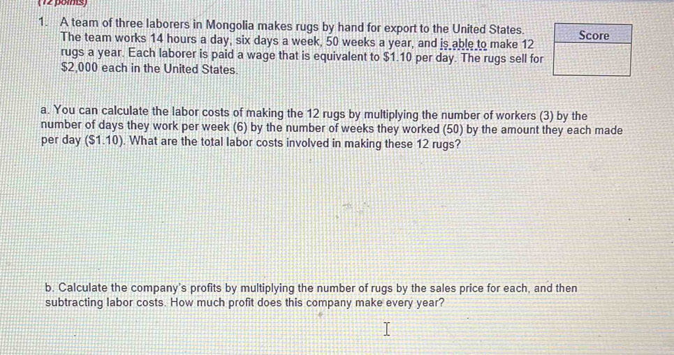 (12 poms) 
1. A team of three laborers in Mongolia makes rugs by hand for export to the United States. 
The team works 14 hours a day, six days a week, 50 weeks a year, and is able to make 12
rugs a year. Each laborer is paid a wage that is equivalent to $1.10 per day. The rugs sell for
$2,000 each in the United States. 
a. You can calculate the labor costs of making the 12 rugs by multiplying the number of workers (3) by the 
number of days they work per week (6) by the number of weeks they worked (50) by the amount they each made 
per day ($1.10). What are the total labor costs involved in making these 12 rugs? 
b. Calculate the company's profits by multiplying the number of rugs by the sales price for each, and then 
subtracting labor costs. How much profit does this company make every year?