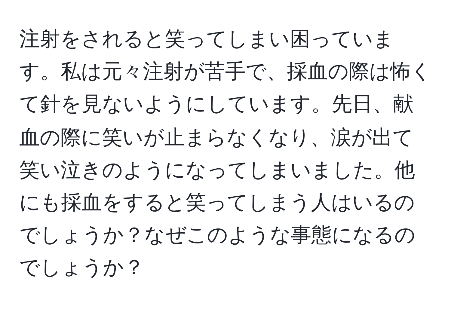 注射をされると笑ってしまい困っています。私は元々注射が苦手で、採血の際は怖くて針を見ないようにしています。先日、献血の際に笑いが止まらなくなり、涙が出て笑い泣きのようになってしまいました。他にも採血をすると笑ってしまう人はいるのでしょうか？なぜこのような事態になるのでしょうか？