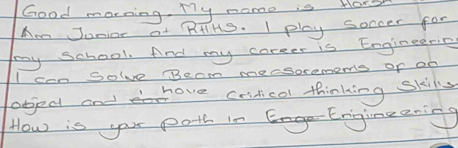 Good morning. My nome is Horsh 
Am Jonior of RHIHS. I play soccer for 
my school. And my coreer is Engineeric 
IccnSole Becm mecsorememts of on 
object and move criticol thinking skills 
How is your poth in Engineering