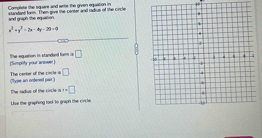 Complete the square and write the given equation in
10
standard form. Then give the center and radius of the circle 
and graph the equation.
x^2+y^2-2x-4y-20=0
The equation in standard form is □. 
(Simplify your answer.) 
The center of the circle is □. 
(Type an ordered pair.) 
The radius of the circle is r=□. 
Use the graphing tool to graph the circle.