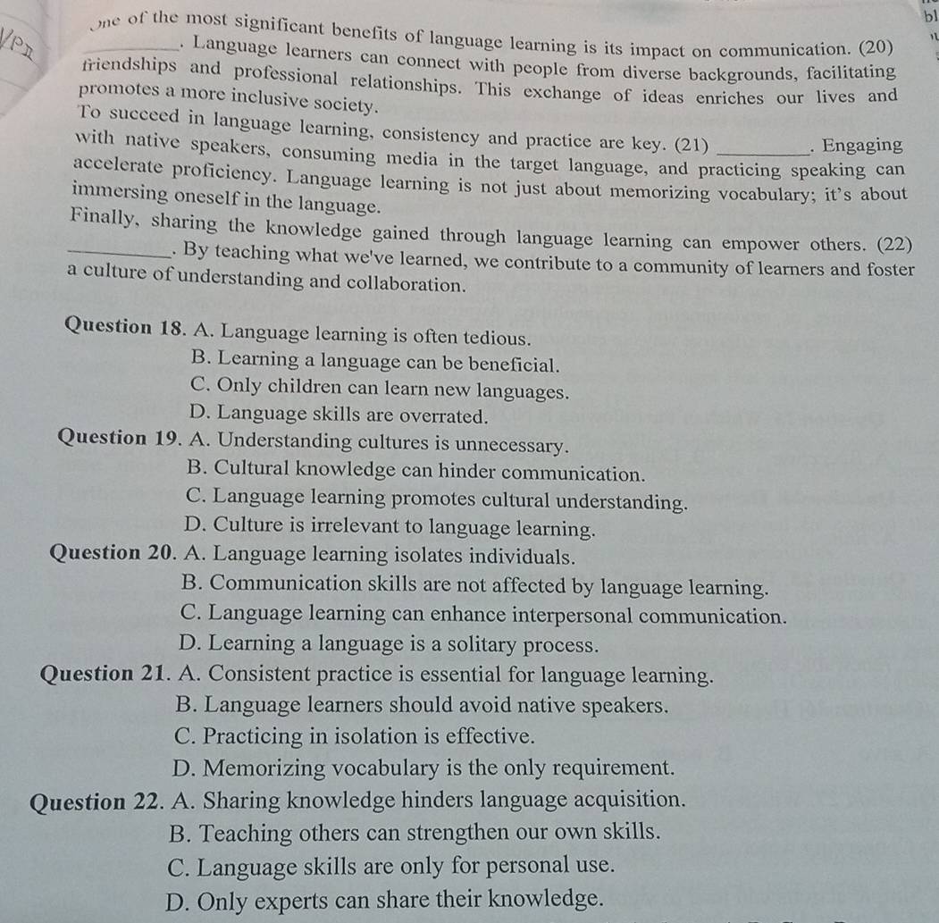 bl
_one of the most significant benefits of language learning is its impact on communication. (20)
1 
_
. Language learners can connect with people from diverse backgrounds, facilitating
friendships and professional relationships. This exchange of ideas enriches our lives and
promotes a more inclusive society.
To succeed in language learning, consistency and practice are key. (21)
. Engaging
with native speakers, consuming media in the target language, and practicing speaking can
accelerate proficiency. Language learning is not just about memorizing vocabulary; it's about
immersing oneself in the language.
_Finally, sharing the knowledge gained through language learning can empower others. (22)
. By teaching what we've learned, we contribute to a community of learners and foster
a culture of understanding and collaboration.
Question 18. A. Language learning is often tedious.
B. Learning a language can be beneficial.
C. Only children can learn new languages.
D. Language skills are overrated.
Question 19. A. Understanding cultures is unnecessary.
B. Cultural knowledge can hinder communication.
C. Language learning promotes cultural understanding.
D. Culture is irrelevant to language learning.
Question 20. A. Language learning isolates individuals.
B. Communication skills are not affected by language learning.
C. Language learning can enhance interpersonal communication.
D. Learning a language is a solitary process.
Question 21. A. Consistent practice is essential for language learning.
B. Language learners should avoid native speakers.
C. Practicing in isolation is effective.
D. Memorizing vocabulary is the only requirement.
Question 22. A. Sharing knowledge hinders language acquisition.
B. Teaching others can strengthen our own skills.
C. Language skills are only for personal use.
D. Only experts can share their knowledge.