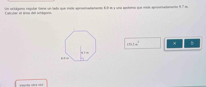 Un octágono regular tiene un lado que mide aproximadamente 8,0 m y una apotema que mide aproximadamente 9.7 m. 
Calcular el área del octágono.
155.2m^2
× 
Intente otra vez