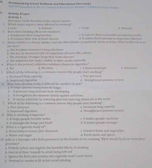 Accompanying School Textbook and Educational Sites (link)
MAPEH Expedition in the 21° Century & Music 8 Q4 Module 1 Triditinal Asian Theater
V. Activity Proper
Activity 1
Direction: Circle the letter of the correct answer.
1. Which major organ is most affected by smoking? d. Stomach
a Liver h. Kidneys c. Lungs
2. How does smoking affect non-smokers? c. It exposes them to harmful secondhand smoke
a. It improves their lung function
h. It reduces their risk of heart disease d. It makes them immune to respiratory illnesses
3. Maria's father is a heavy smoker, and she often inhales secondhand smoke at home. What health risk does
she face?
a. She becomes immune to lung infections
b. She has an increased risk of respiratory diseases like asthma
c. She develops stronger lungs that resist diseases
d. She improves her body's ability to filter smoke naturally
4. What is the primary addictive substance found in cigarettes?
a. Tar h. Nicotine . c. Carbon monoxide d. Ammonia
5. Which of the following is a common reason why people start smoking?
a. Increased lung capacity c. Peer pressure
b. Improved digestion d. Strengthened immune system
6. Why does nicotine make it difficult for smokers to quit?
a. It helps remove toxins from the lungs
b. It prevents lung diseases from developing
c. It strengthens the immune system against infections
d. It causes addiction by releasing pleasure-inducing chemicals in the brain
7. Which of the following is a common reason why people start smoking?
a. Peer pressure c. Increased lung capacity
b. Improved digestion d. Strengthened immune system
8. Why is smoking dangerous?
a. It helps people breathe better c. It makes people run faster
b. It damages the lungs and heart d. It makes people stronger
9. What is a cigarette made of?
a. Dried tobacco leaves and chemicals c. Crushed fruits and vegetables
þ. Water and sugar d. Fresh herbs and spices
10. John is a teenager who feels pressured by his friends to try smoking. What should he do to resist peer
pressure?
a. Politely refuse and explain the harmful effects of smoking
b. Give in to their request to avoid being left out
c. Ignore the facts and assume one cigarette won't cause harm
d. Pretend to smoke to fit in but avoid inhaling