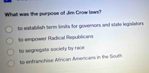 What was the purpose of Jim Crow laws?
to establish term limits for governors and state legislators
to empower Radical Republicans
to segregate society by race
to enfranchise African Americans in the South