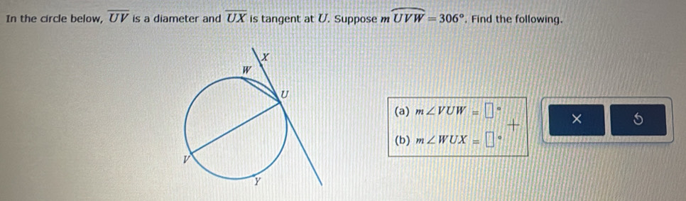 In the circle below, overline UV is a diameter and overline UX is tangent at U. Suppose m widehat UVW=306°. Find the following. 
(a) m∠ VUW=□° × 5 
(b) m∠ WUX=□ o