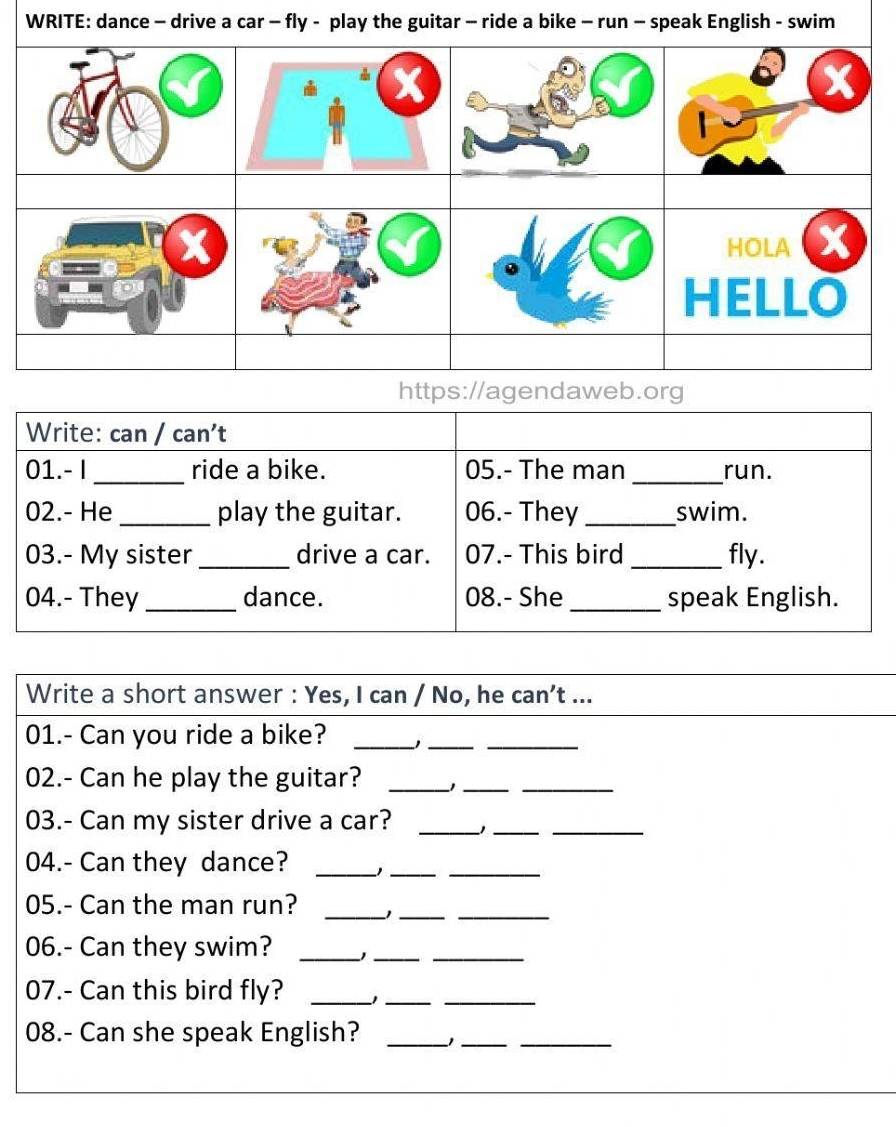 WRITE: dance - drive a car - fly - play the guitar - rspeak English - swim 
Write: can / can't 
01.-I_ ride a bike. 05.- The man _run. 
02.- He_ play the guitar. 06.- They _swim. 
03.- My sister _drive a car. 07.- This bird _fly. 
04.- They _dance. 08.- She _speak English. 
Write a short answer : Yes, I can / No, he can’t ... 
01.- Can you ride a bike?_ 
__ 
02.- Can he play the guitar?_ 
__ 
03.- Can my sister drive a car?_ 
_ 
_ 
04.- Can they dance? _1__ 
05.- Can the man run? _−1__ 
06.- Can they swim? _1__ 
07.- Can this bird fly? _1__ 
08.- Can she speak English? _1__