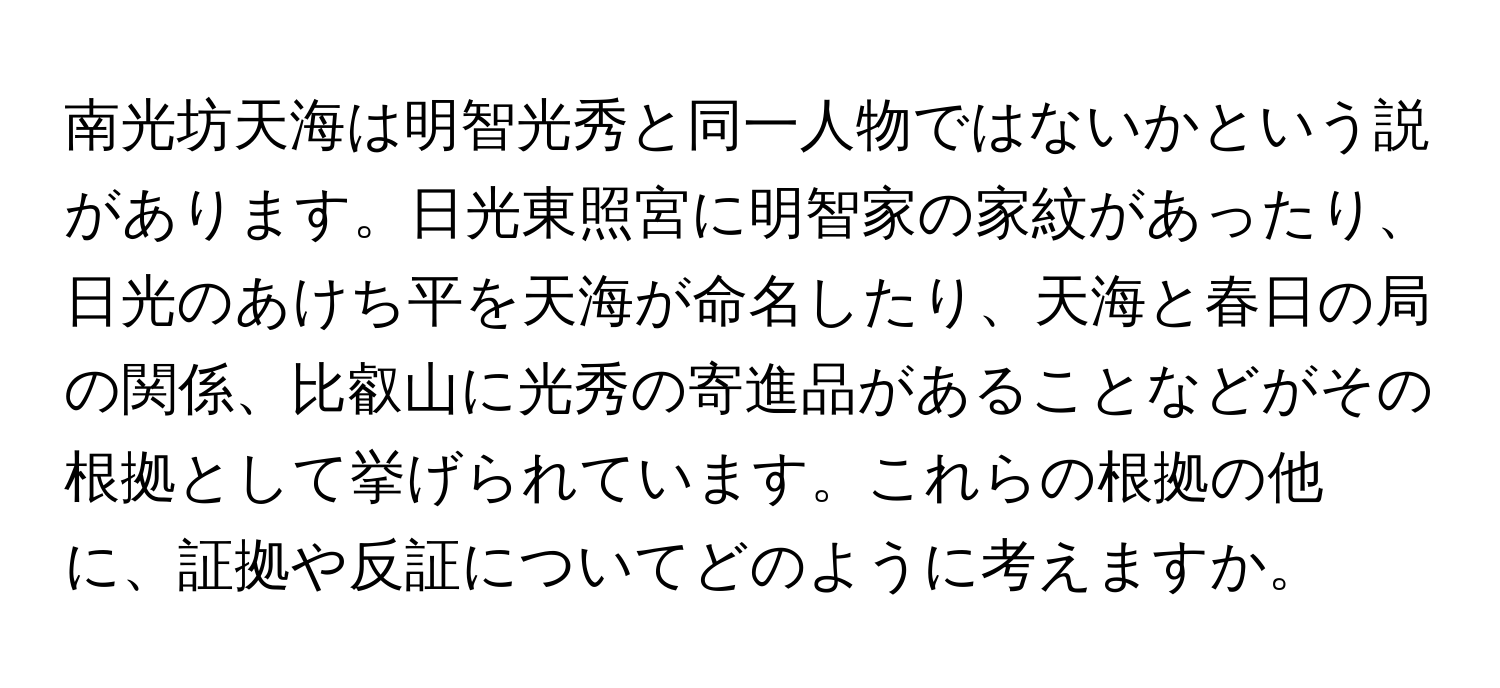 南光坊天海は明智光秀と同一人物ではないかという説があります。日光東照宮に明智家の家紋があったり、日光のあけち平を天海が命名したり、天海と春日の局の関係、比叡山に光秀の寄進品があることなどがその根拠として挙げられています。これらの根拠の他に、証拠や反証についてどのように考えますか。