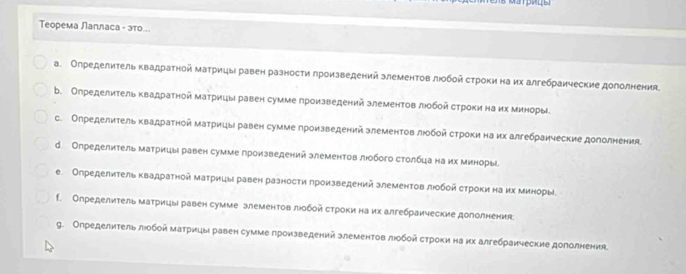 Теорема Лапласа - это...
а. Определитель квадратной матрицы равен разности πроизведений злементов люобой строки на их алгебраические дополнения
b. Олределитель квадратной матрицы равен сумме произведений злементов люобой строки на их миноры
с. Определитель квадратной матрицы равен сумме произведений злементов люобой строки на их алгебраические дололнения.
d. Определитель матрицы равен сумме произведений злементов люобого столбца на их миноры
е. Определитель квадратной матрицы равен разности произведений злементов люобой строки на их миноры
f. Определитель матрицы равен сумме элементов люобой строки на их алгебраические дополнения
g. Определитель люобой матрицыравен сумме произведений злементов люобой строки на их алгебраические дололнения.