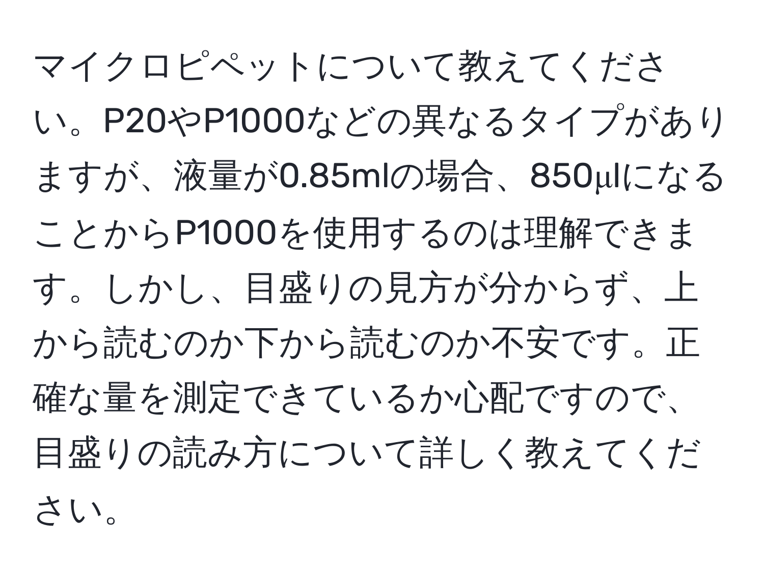 マイクロピペットについて教えてください。P20やP1000などの異なるタイプがありますが、液量が0.85mlの場合、850μlになることからP1000を使用するのは理解できます。しかし、目盛りの見方が分からず、上から読むのか下から読むのか不安です。正確な量を測定できているか心配ですので、目盛りの読み方について詳しく教えてください。