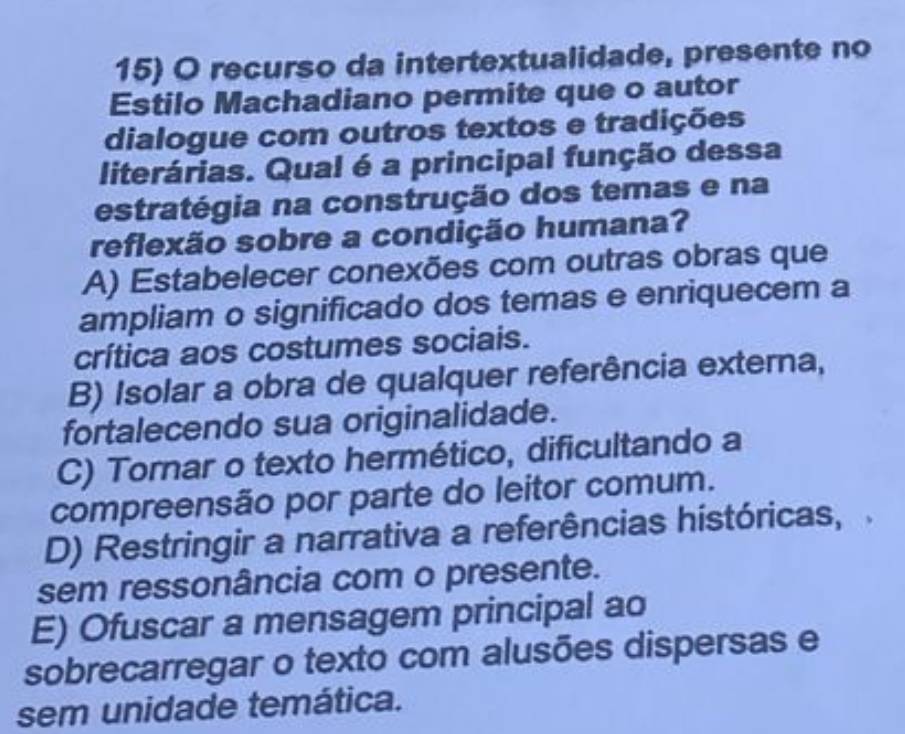 recurso da intertextualidade, presente no
Estilo Machadiano permite que o autor
dialogue com outros textos e tradições
literárias. Qual é a principal função dessa
estratégia na construção dos temas e na
reflexão sobre a condição humana?
A) Estabelecer conexões com outras obras que
ampliam o significado dos temas e enriquecem a
crítica aos costumes sociais.
B) Isolar a obra de qualquer referência externa,
fortalecendo sua originalidade.
C) Tornar o texto hermético, dificultando a
compreensão por parte do leitor comum.
D) Restringir a narrativa a referências históricas,
sem ressonância com o presente.
E) Ofuscar a mensagem principal ao
sobrecarregar o texto com alusões dispersas e
sem unidade temática.