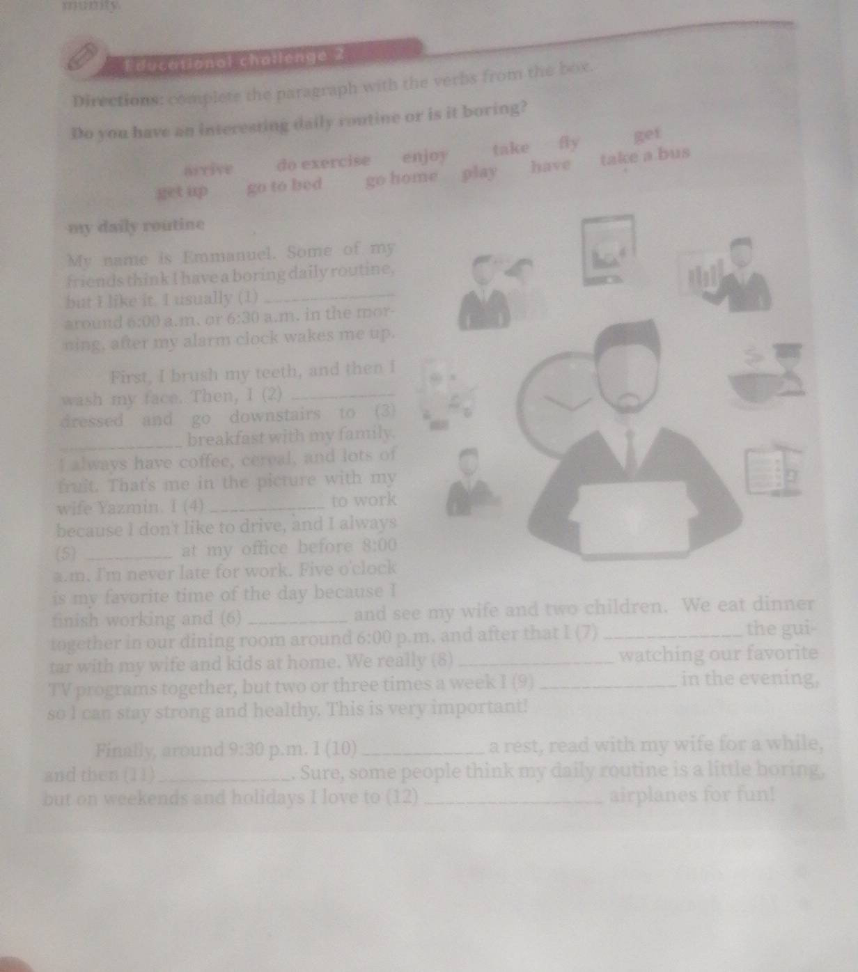 sewnny 
Educational chatlenge 2 
Directions: complete the paragraph with the 
Do you have an interesting daily routine or 
arrive do exercise enjoy 
get up go to bed go hom 
my daily routine 
My name is Emmanuel. Some of my 
friends think I have a boring daily routine, 
but I like it. I usually (1) 
_ 
around 6:00 a.m.or 6:30 a.m. in the mor- 
ning, after my alarm clock wakes me up. 
First, I brush my teeth, and then I 
wash my face. Then, I (2)_ 
dressed and go downstairs to (3) 
_breakfast with my family. 
I always have coffee, cereal, and lots of 
fruit. That's me in the picture with my 
wife Yazmin. I (4) _to work 
because I don't like to drive, and I always 
(5) _at my office before 8:00 
a.m. I'm never late for work. Five o'clock 
is my favorite time of the day because I 
finish working and (6) _and see 
together in our dining room around 6:00 p.m. and after that I (7) _the gui- 
tar with my wife and kids at home. We really (8)_ watching our favorite 
TV programs together, but two or three times a week I (9)_ 
in the evening, 
so l can stay strong and healthy. This is very important! 
Finally, around 9:30 p.m. l (10) _a rest, read with my wife for a while, 
and then (11) _. Sure, some people think my daily routine is a little boring, 
but on weekends and holidays I love to 12) _airplanes for fun!