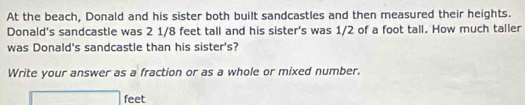 At the beach, Donald and his sister both built sandcastles and then measured their heights. 
Donald's sandcastle was 2 1/8 feet tall and his sister's was 1/2 of a foot tall. How much taller 
was Donald's sandcastle than his sister's? 
Write your answer as a fraction or as a whole or mixed number.
x= a/2 - (b+4)/2 -1= □ /□   feet