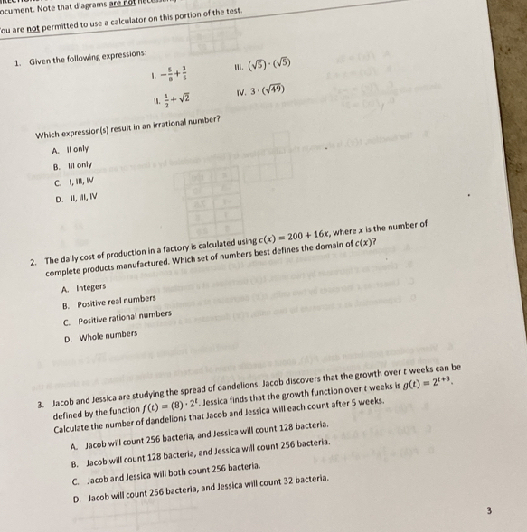 ocument. Note that diagrams are no ht
ou are not permitted to use a calculator on this portion of the test.
1. Given the following expressions:
1. - 5/8 + 3/5  I. (sqrt(5))· (sqrt(5))
1.  1/2 +sqrt(2) IV. 3· (sqrt(49))
Which expression(s) result in an irrational number?
A. Il only
B. Ill only
C. I, III, I
D. II, III, IV
2. The daily cost of production in a factory is calculatedg c(x)=200+16x , where x is the number of
complete products manufactured. Which set of numbers best defines the domain of c(x) ?
A. Integers
B. Positive real numbers
C. Positive rational numbers
D. Whole numbers
3. Jacob and Jessica are studying the spread of dandelions. Jacob discovers that the growth over t weeks can be
defined by the function f(t)=(8)· 2^t. Jessica finds that the growth function over t weeks is g(t)=2^(t+3). 
Calculate the number of dandelions that Jacob and Jessica will each count after 5 weeks.
A. Jacob will count 256 bacteria, and Jessica will count 128 bacteria.
B. Jacob will count 128 bacteria, and Jessica will count 256 bacteria.
C. Jacob and Jessica will both count 256 bacteria.
D. Jacob will count 256 bacteria, and Jessica will count 32 bacteria.
3