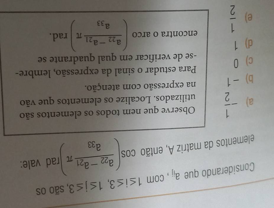 Considerando que a_ij , com 1≤ i≤ 3, 1≤ j≤ 3 , são os
elementos da matriz A, então cos (frac a_22-a_21a_33π ) rad vale:
Observe que nem todos os elementos são
a) - 1/2  utilizados. Localize os elementos que vão
b) - 1 na expressão com atenção.
Para estudar o sinal da expressão, lembre-
c) 0
-se de verificar em qual quadrante se
d) 1
e)  1/2 
encontra o arco (frac a_22-a_21a_33π ) rad