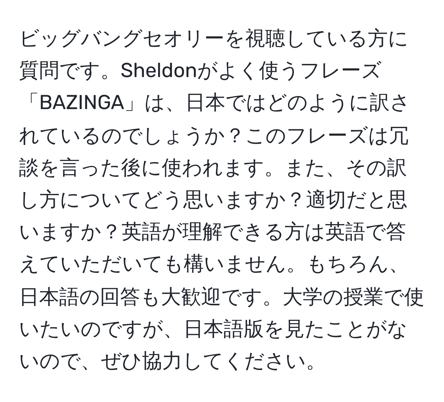 ビッグバングセオリーを視聴している方に質問です。Sheldonがよく使うフレーズ「BAZINGA」は、日本ではどのように訳されているのでしょうか？このフレーズは冗談を言った後に使われます。また、その訳し方についてどう思いますか？適切だと思いますか？英語が理解できる方は英語で答えていただいても構いません。もちろん、日本語の回答も大歓迎です。大学の授業で使いたいのですが、日本語版を見たことがないので、ぜひ協力してください。