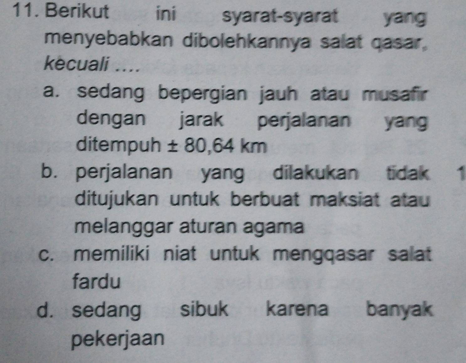 Berikut ini
syarat-syarat yang
menyebabkan dibolehkannya salat gasar,
kecuali ....
a. sedang bepergian jauh atau musafir
dengan jarak perjalanan yan
ditempuh ± 80,64 km
b. perjalanan yang dilakukan tidak 1
ditujukan untuk berbuat maksiat atau
melanggar aturan agama
c. memiliki niat untuk mengqasar salat
fardu
d. sedang sibuk karena banyak
pekerjaan