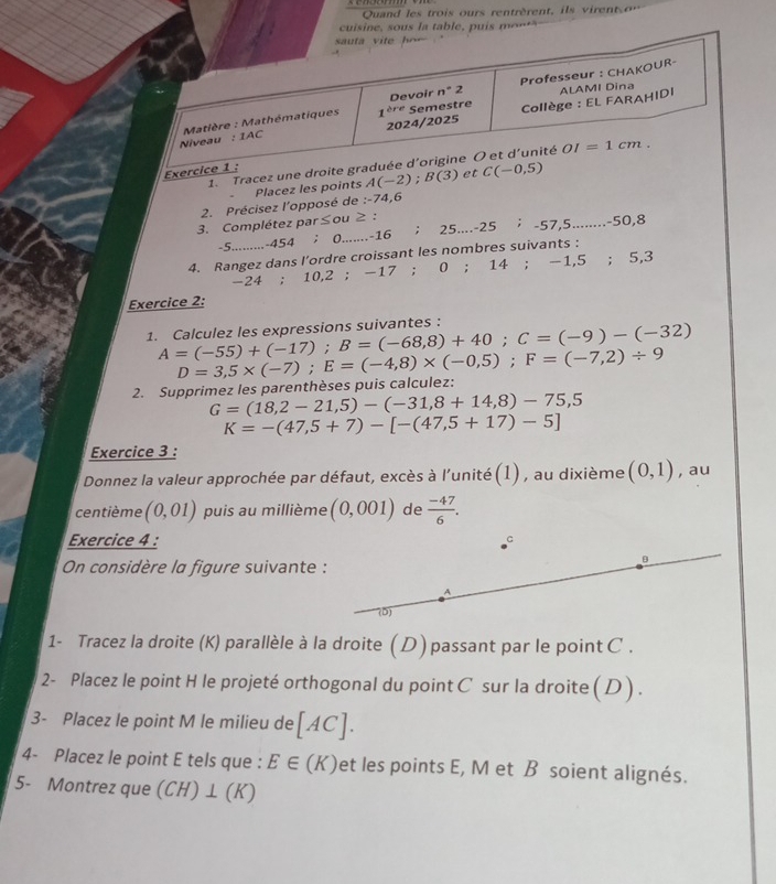 Quand les trois  ours rentrèrent,     ient  o
cuisine, sous la table, puis  o    
2. Précisez l'opposé de Placez les poin
:-74,6
3. Complétez par≤ou ≥ :
-5.........-454 ； 0.......-16 ； 25....-25 ; -57,5 ........-50.8
4. Rangez dans l’ordre croissant les nombres suivants :
-24 ; 10,2 ; -17 ; 0 ; 14;-1,5;5,3
Exercice 2:
1. Calculez les expressions suivantes : A=(-55)+(-17);B=(-68,8)+40;C=(-9)-(-32)
2. Supprimez les parenthèses puis calculez: D=3,5* (-7);E=(-4,8)* (-0,5);F=(-7,2)/ 9
G=(18,2-21,5)-(-31,8+14,8)-75,5
K=-(47,5+7)-[-(47,5+17)-5]
Exercice 3 :
Donnez la valeur approchée par défaut, excès à l'unité (1) , au dixième (0,1) , au
centième (0,01) puis au millième (0,001) de  (-47)/6 .
Exercice 4 : C
On considère la figure suivante :
B
A
(D)
1- Tracez la droite (K) parallèle à la droite ( D) passant par le point C .
2- Placez le point H le projeté orthogonal du point C sur la droite ( D ) .
3- Placez le point M le milieu de [AC].
4- Placez le point E tels que : E∈ (K) et les points E, M et B soient alignés.
5- Montrez que (CH) ⊥ (K)