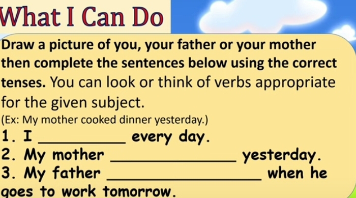 What I Can Do 
Draw a picture of you, your father or your mother 
then complete the sentences below using the correct 
tenses. You can look or think of verbs appropriate 
for the given subject. 
(Ex: My mother cooked dinner yesterday.) 
1. I _every day. 
2. My mother _yesterday. 
3. My father _when he 
goes to work tomorrow.