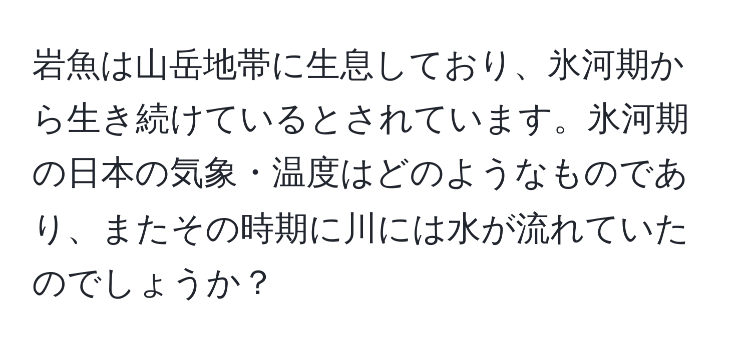 岩魚は山岳地帯に生息しており、氷河期から生き続けているとされています。氷河期の日本の気象・温度はどのようなものであり、またその時期に川には水が流れていたのでしょうか？
