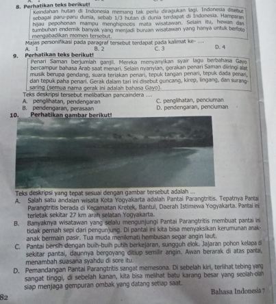 Perhatikan teks berikut!  Keindahan hutan di Indonesia memanq tak perlu diragukan lagi. Indonesia disebut
sebagaí paru-paru dunia, sebab 1/3 hutan di dunia terdapat di Indonesia. Hampara
hijau pepohonan mampu menghipnotis mata wisatawan. Selain itu, hewan dan
tumbuhan endemik baryak yang mensadi buruan wisatawan yang hanya untuk berfoto
mengabadikan momen tersebut.
Majas personifikasi pada paragraf tersebut terdapat pada kaïimat ke- .... D.4
9. Perhatikan teks berikut! A. 1 B. 2 C. 3
Penari Saman berjumlah ganjl, Mereka menyanyikan syair lagu berbahasa Gayo
bercampur bahasa Arab saat menari. Selain nyanyian, gerakan penari Saman diringi alr
musik berupa gendang, suara teriakan penari, tepuk tangan penari, tepuk dada penari
dan tepuk paha penari. Gerak dalam tari ini disebut guncang, kirep, lingang, dan surang
saring (semua nama gerak ini adalah bahasa Gayo)
Teks deskripsi tersebut melibatkan pancaindera
A. penglihatan, pendengaran
B. pendengaran, perasan C. penglihatan, penciuman
D. pendengaran, penciuman
Teks deskripsi yang tepat sesuai dengan gambar tersebut adalah ...
A. Salah satu andalan wisata Kota Yogyakarta adalah Pantai Parangtritis. Tepatnya Pantai
Parangtritis berada di Kecamatan Kretek, Bantul, Daerah Istimewa Yogyakarta. Pantai n
terletak sekitar 27 km arah selatan Yogyakarta.
B. Banyaknya wisatawan yang selalu mengunjungi Pantai Parangtritis membuat pantai ini
tidak pernah sepi dari pengunjung. Di pantai ini kita bisa menyaksikan kerumunan ank
anak bermain pasir. Tua muda menikmati hembusan segar angin laut.
C. Pantai bersih dengan buih-buih putih berkejaran, sungguh elok. Jajaran pohon kelapa di
sekitar pantai, daunnya bergoyang ditiup semilir angin. Awan berarak di atas panta
menambah suasana syahdu di sore itu.
D. Pemandangan Pantai Parangtritis sangat memesona. Di sebelah kiri, terlihat tebing yang
sangat tinggi, di sebelah kanan, kita bisa melihat batu karang besar yang seolah-olah
siap menjaga gempuran ombak yang datang setiap saat.
82 Bahasa Indonesia 7