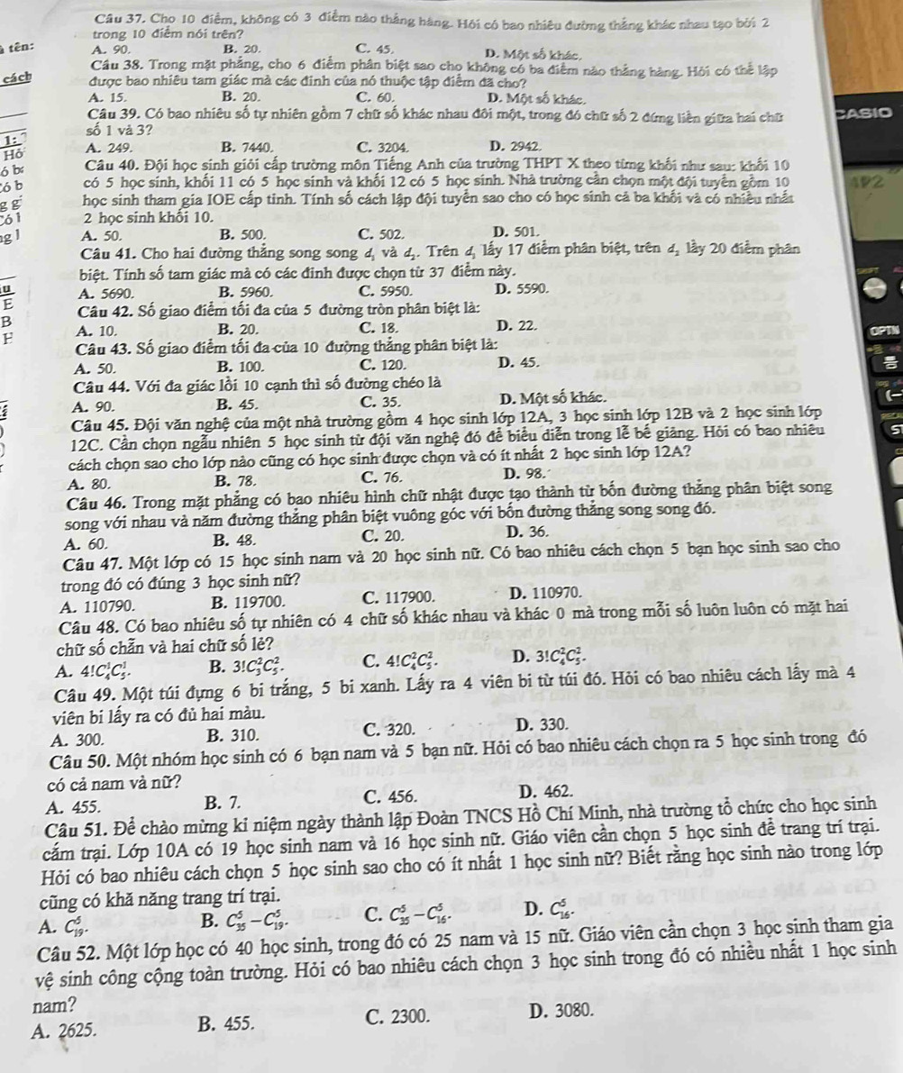 Cho 10 điểm, không có 3 điểm nào thẳng hàng. Hội có bao nhiêu đường thắng khác nhau tạo bởi 2
trong 10 điểm nói trên?
à tên: A. 90. B. 20. C. 45. D. Một số khác.
Cầu 38. Trong mặt phẳng, cho 6 điểm phân biệt sao cho không có ba điểm nào thắng hàng. Hỏi có thể lập
cách được bao nhiêu tam giác mà các đinh của nó thuộc tập điểm đã cho?
A. 15. B. 20. C. 60 D. Một số khác.
Câu 39. Có bao nhiêu số tự nhiên gồm 7 chữ số khác nhau đôi một, trong đó chữ số 2 đứng liên giữa hai chữ CASIO
số 1 và 3?
1:
Hỏ A. 249. B. 7440. C. 3204 D. 2942.
6 b Câu 40. Đội học sinh giỏi cấp trường môn Tiếng Anh của trường THPT X theo từng khối như sau: khối 10
6b có 5 học sinh, khối 11 có 5 học sinh và khối 12 có 5 học sinh. Nhà trường cân chọn một đội tuyển gồm 10 4P2
g g học sinh tham gia IOE cấp tinh. Tính số cách lập đội tuyển sao cho có học sinh cả ba khối và có nhiều nhất
61 2 học sinh khổi 10.
g l A. 50. B. 500. C. 502 D. 501.
Câu 41. Cho hai đường thẳng song song 4 và 4. Trên 4 lấy 17 điểm phân biệt, trên d_2 lầy 20 điểm phân
biệt. Tính số tam giác mà có các đinh được chọn từ 37 điểm này.
A. 5690. B. 5960. C. 5950. D. 5590.
B  Câu 42. Số giao điểm tối đa của 5 đường tròn phân biệt là:
F A. 10.
B. 20. C. 18. D. 22.
Câu 43. Số giao điểm tối đa của 10 đường thẳng phân biệt là: OPT
A. 50. B. 100. C. 120. D. 45.
Câu 44. Với đa giác lồi 10 cạnh thì số đường chéo là
A. 90. B. 45. C. 35. D. Một số khác.
Câu 45. Đội văn nghệ của một nhà trường gồm 4 học sinh lớp 12A, 3 học sinh lớp 12B và 2 học sinh lớp
12C. Cần chọn ngẫu nhiên 5 học sinh từ đội văn nghệ đó để biểu diễn trong lễ bế giảng. Hỏi có bao nhiêu
cách chọn sao cho lớp nào cũng có học sinh được chọn và có ít nhất 2 học sinh lớp 12A?
A. 80. B. 78 C. 76. D. 98.
Câu 46. Trong mặt phẳng có bao nhiêu hình chữ nhật được tạo thành từ bốn đường thẳng phân biệt song
song với nhau và năm đường thắng phân biệt vuông góc với bốn đường thắng song song đó.
A. 60. B. 48. C. 20. D. 36.
Câu 47. Một lớp có 15 học sinh nam và 20 học sinh nữ. Có bao nhiêu cách chọn 5 bạn học sinh sao cho
trong đó có đúng 3 học sinh nữ?
A. 110790. B. 119700. C. 117900. D. 110970.
Câu 48. Có bao nhiêu số tự nhiên có 4 chữ số khác nhau và khác 0 mà trong mỗi số luôn luôn có mặt hai
chữ số chẵn và hai chữ số lẻ?
A. 4!C_4^1C_5^1. B. 3!C_3^2C_5^2. C. 4!C_4^2C_5^2. D. 3!C_4^2C_5^2.
Câu 49. Một túi đựng 6 bi trắng, 5 bi xanh. Lấy ra 4 viên bi từ túi đó. Hỏi có bao nhiêu cách lấy mà 4
viên bi lấy ra có đủ hai màu.
A. 300. B. 310. C. 320. D. 330.
Câu 50. Một nhóm học sinh có 6 bạn nam và 5 bạn nữ. Hỏi có bao nhiêu cách chọn ra 5 học sinh trong đó
có cả nam và nữ?
A. 455. B. 7. C. 456. D. 462.
Câu 51. Để chào mừng ki niệm ngày thành lập Đoàn TNCS Hồ Chí Minh, nhà trường tổ chức cho học sinh
cắm trại. Lớp 10A có 19 học sinh nam và 16 học sinh nữ. Giáo viên cần chọn 5 học sinh đề trang trí trại.
Hỏi có bao nhiêu cách chọn 5 học sinh sao cho có ít nhất 1 học sinh nữ? Biết rằng học sinh nào trong lớp
cũng có khă năng trang trí trại.
A. C_(19)^5.
B. C_(35)^5-C_(19)^5. C. C_(35)^5-C_(16)^5. D. C_(16)^5.
Câu 52. Một lớp học có 40 học sinh, trong đó có 25 nam và 15 nữ. Giáo viên cần chọn 3 học sinh tham gia
vệ sinh công cộng toàn trường. Hỏi có bao nhiêu cách chọn 3 học sinh trong đó có nhiều nhất 1 học sinh
nam? D. 3080.
A. 2625. B. 455. C. 2300.