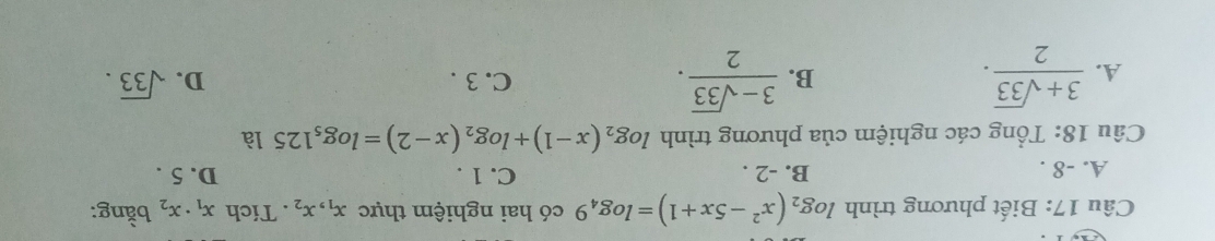 Biết phương trình log _2(x^2-5x+1)=log _49 có hai nghiệm thực x_1, x_2. Tích x_1· x_2 bằng:
A. -8. B. -2. C. 1. D. 5.
Câu 18: Tổng các nghiệm của phương trình log _2(x-1)+log _2(x-2)=log _51251
A.  (3+sqrt(33))/2 .  (3-sqrt(33))/2 . C. 3. D. sqrt(33). 
B.