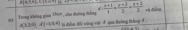 B(4;5;6), C(1;2;4) là: 2y-3z+
d : 
(c) Trong không gian Oxyz , cho đường thẳng  (x+1)/1 = (y+3)/2 = (z+2)/2  và điểm
A(3;2;0), A'(-1;0;4) là điểm đối xứng với A qua đường thẳng đ .
1· 4· 3)