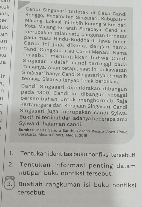 tan 
tuk Candi Singasari terletak di Desa Candi 
ah, Renggo, Kecamatan Singasari, Kabupaten 
eri Malang. Lokasi ini lebih kurang 9 km dari 
luk Kota Malang ke arah Surabaya. Candi ini 
an merupakan salah satu bangunan terbesar 
pada masa Hindu-Buddha di Jawa Timur. 
an Candi ini juga dikenal dengan nama 
m Candi Cungkup atau Candi Menara. Nama 
lu tersebut menunjukkan bahwa Candi 
da Singasari adalah candi tertinggi pada 
masanya. Akan tetapi, saat ini di kawasan 
Singasari hanya Candi Singasari yang masih 
ir tersisa. Sisanya lenyap tidak berbekas. 
a, Candi Singasari diperkirakan dibangun 
n pada 1300. Candi ini dibangun sebagai 
n persembahan untuk menghormati Raja 
n Kertanegara dari Kerajaan Singasari. Candi 
Singasari juga merupakan candi Syiwa. 
Bukti ini terlihat dari adanya beberapa arca 
Syiwa di halaman candi. 
Sumber: Meita Sandra Santhi, Pesonα Wisσta Jawα Timur, 
Surakarta, Aksara Sinergi Media, 2018 
1. Tentukan identitas buku nonfiksi tersebut! 
2. Tentukan informasi penting dalam 
kutipan buku nonfiksi tersebut! 
Hors 
3.) Buatlah rangkuman isi buku nonfiksi 
tersebut!