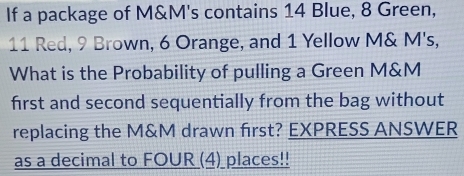 If a package of M&M's contains 14 Blue, 8 Green,
11 Red, 9 Brown, 6 Orange, and 1 Yellow M& M's, 
What is the Probability of pulling a Green M&M
first and second sequentially from the bag without 
replacing the M&M drawn first? EXPRESS ANSWER 
as a decimal to FOUR (4)_places!!