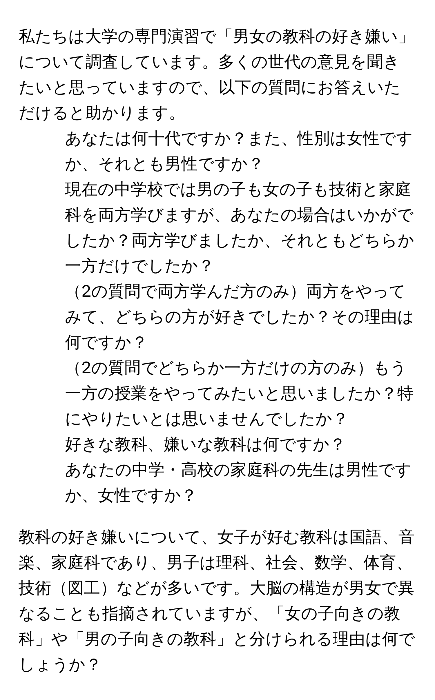 私たちは大学の専門演習で「男女の教科の好き嫌い」について調査しています。多くの世代の意見を聞きたいと思っていますので、以下の質問にお答えいただけると助かります。

1. あなたは何十代ですか？また、性別は女性ですか、それとも男性ですか？
2. 現在の中学校では男の子も女の子も技術と家庭科を両方学びますが、あなたの場合はいかがでしたか？両方学びましたか、それともどちらか一方だけでしたか？
3. 2の質問で両方学んだ方のみ両方をやってみて、どちらの方が好きでしたか？その理由は何ですか？
4. 2の質問でどちらか一方だけの方のみもう一方の授業をやってみたいと思いましたか？特にやりたいとは思いませんでしたか？
5. 好きな教科、嫌いな教科は何ですか？
6. あなたの中学・高校の家庭科の先生は男性ですか、女性ですか？

教科の好き嫌いについて、女子が好む教科は国語、音楽、家庭科であり、男子は理科、社会、数学、体育、技術図工などが多いです。大脳の構造が男女で異なることも指摘されていますが、「女の子向きの教科」や「男の子向きの教科」と分けられる理由は何でしょうか？