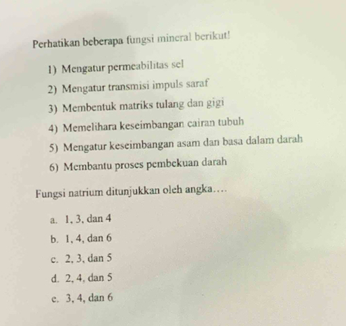 Perhatikan beberapa fungsi mineral berikut!
1) Mengatur permeabilitas sel
2) Mengatur transmisi impuls saraf
3) Membentuk matriks tulang dan gigi
4) Memelihara keseimbangan cairan tubuh
5) Mengatur keseimbangan asam dan basa dalam darah
6) Membantu proses pembekuan darah
Fungsi natrium ditunjukkan oleh angka…
a. 1, 3, dan 4
b. 1, 4, dan 6
c. 2, 3, dan 5
d. 2, 4, dan 5
c. 3, 4, dan 6