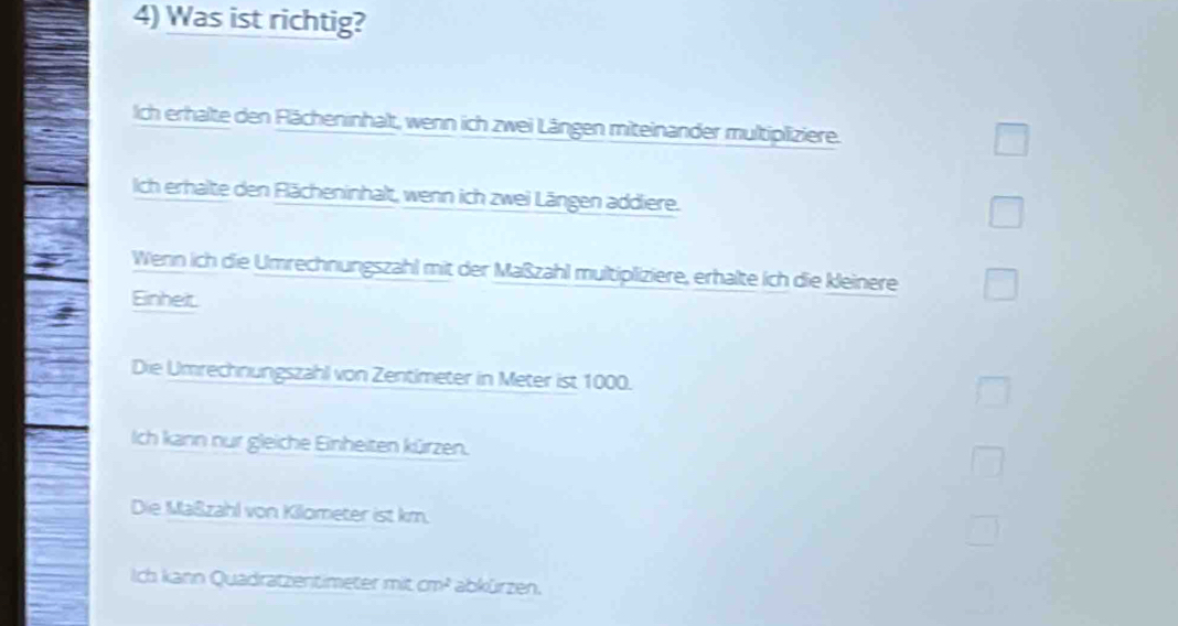 Was ist richtig?
ich erhalte den Flächeninhalt, wenn ich zwei Längen miteinander multipliziere.
ich erhalte den Flächeninhalt, wenn ich zwei Längen addliere.
Wenn ich die Umrechnungszahl mit der Maßzahl multipliziere, erhalte ich die kleinere
Einheit.
Die Umrechnungszahl von Zentimeter in Meter ist 1000.
Ich kann nur gleiche Einheiten kürzen.
Die Maßzahl von Kilometer ist km.
Ich kann Quadratzentimeter mit cm^2 abkürzen.