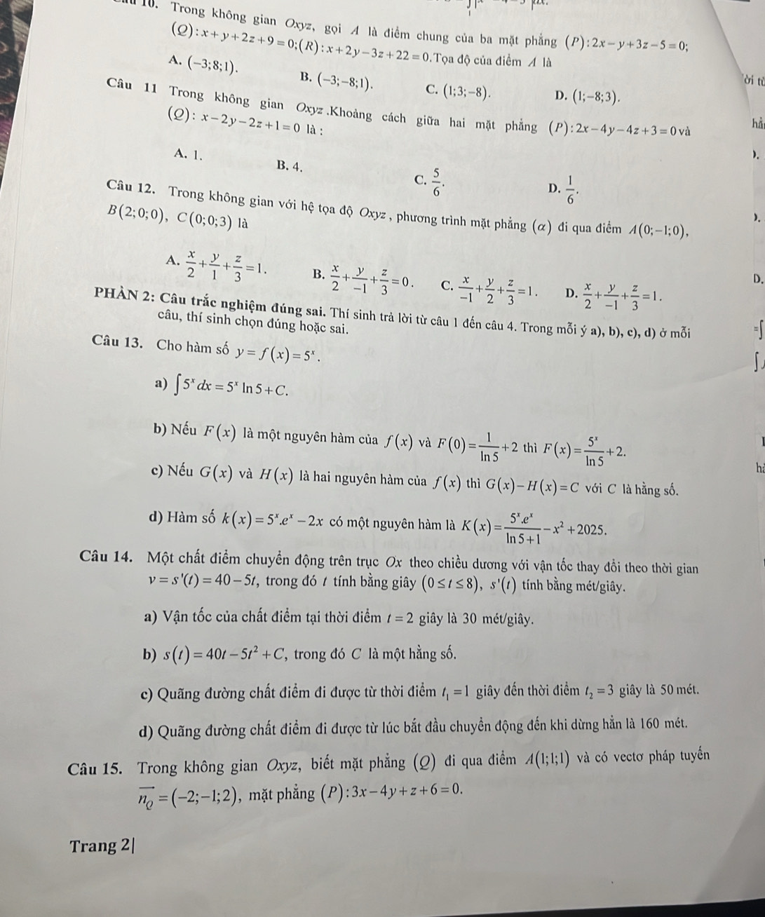 Trong không gian Oxyz, gọi A là điểm chung của ba mặt phẳng (P):2x-y+3z-5=0;
(2): x+y+2z+9=0;(R):x+2y-3z+22=0 Tọa độ của điểm A là
A. (-3;8;1). B. (-3;-8;1). C. (1;3;-8).
ời từ
D. (1;-8;3).
Câu 11 Trong không gian Oxyz.Khoảng cách giữa hai mặt phẳng (P) :2x-4y-4z+3=0va
(2) :x-2y-2z+1=0 là :
hà
).
A. 1. B. 4. C.  5/6 .
D.  1/6 .
Câu 12. Trong không gian với hệ tọa độ Oxyz , phương trình mặt phẳng (α) đi qua điểm A(0;-1;0),
B(2;0;0),C(0;0;3) là
).
A.  x/2 + y/1 + z/3 =1. B.  x/2 + y/-1 + z/3 =0. C.  x/-1 + y/2 + z/3 =1. D.  x/2 + y/-1 + z/3 =1.
D.
PHÀN 2: Câu trắc nghiệm đúng sai. Thí sinh trả lời từ câu 1 đến câu 4. Trong mỗi ý a), b), c), d) ở mỗi =
câu, thí sinh chọn đúng hoặc sai.
Câu 13. Cho hàm số y=f(x)=5^x.
a) ∈t 5^xdx=5^xln 5+C.
b) Nếu F(x) là một nguyên hàm của f(x) và F(0)= 1/ln 5 +2 thì F(x)= 5^x/ln 5 +2.
h
c) Nếu G(x) và H(x) là hai nguyên hàm của f(x) thì G(x)-H(x)=C với C là hằng số.
d) Hàm số k(x)=5^x.e^x-2x có một nguyên hàm là K(x)= (5^x.e^x)/ln 5+1 -x^2+2025.
Câu 14. Một chất điểm chuyển động trên trục Ox theo chiều dương với vận tốc thay đổi theo thời gian
v=s'(t)=40-5t , trong đó  tính bằng giây (0≤ t≤ 8),s'(t) tính bằng mét/giây.
a) Vận tốc của chất điểm tại thời điểm t=2 giây là 30 mét/giây.
b) s(t)=40t-5t^2+C 7 trong đó C là một hằng số.
c) Quãng đường chất điểm đi được từ thời điểm t_1=1 giây đến thời điểm t_2=3 giây là 50 mét.
d) Quãng đường chất điểm đi được từ lúc bắt đầu chuyền động đến khi dừng hẳn là 160 mét.
Câu 15. Trong không gian Oxyz, biết mặt phẳng (Q) đi qua điểm A(1;1;1) và có vectơ pháp tuyến
vector n_Q=(-2;-1;2) , mặt phẳng (P):3x-4y+z+6=0.
Trang 2|