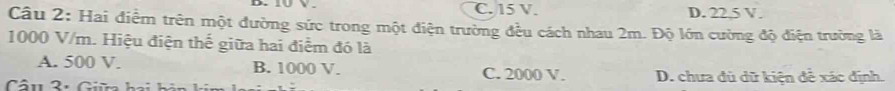 C. 15 V. D. 22,5 V.
Câu 2: Hai điểm trên một đường sức trong một điện trường đều cách nhau 2m. Độ lớn cường độ điện trường là
1000 V/m. Hiệu điện thế giữa hai điểm đó là
A. 500 V. B. 1000 V. C. 2000 V.
Câu 2 : Giữ ha h D. chưa đù dữ kiện đề xác định.