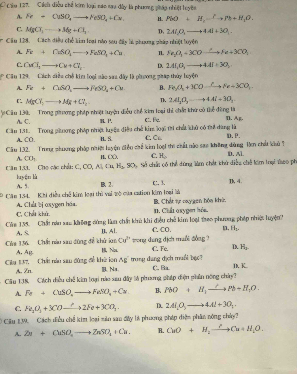 Cách diều chế kim loại nảo sau đây là phương pháp nhiệt luyện
A. Fe+CuSO_4to FeSO_4+Cu. B. PbO+H_2xrightarrow PPb+H_2O.
C. MgCl_2to Mg+Cl_2.
D. 2Al_2O_3to 4Al+3O_2.
Câu 128. Cách diều chế kim loại nào sau đây là phương pháp nhiệt luyện
A. Fe+CuSO_4to FeSO_4+Cu. B. Fe_2O_3+3COxrightarrow rho Fe+3CO_2.
C. CuCl_2to Cu+Cl_2. D. 2Al_2O_3to 4Al+3O_2.
Câu 129. Cách diều chế kim loại nào sau đây là phương pháp thủy luyện
A. Fe+CuSO_4to FeSO_4+Cu. B. Fe_2O_3+3COto Fe+3CFe+3CO_2.
C. MgCl_2to Mg+Cl_2. D. 2Al_2O_3to 4Al+3O_2.
Câu 130. Trong phương pháp nhiệt luyện diều chế kim loại thì chất khử có thể dùng là
A. C. B. P. C. Fe. D. Ag.
Câu 131. Trong phương pháp nhiệt luyện diều chế kim loại thì chất khử có thể dùng là
A. CO. B. S. C. Cu. D. P.
Câu 132. Trong phương pháp nhiệt luyện diều chế kim loại thì chất nào sau không dùng làm chất khử ?
D. Al.
A. CO_2.
B. CO. C. H_2.
Câu 133. Cho các chất: C, CO, Al, Cu,H_2,SO_2 1. Số chất có thể dùng làm chất khử diều chế kim loại theo ph
luyện là
A. 5. B. 2. C. 3.
D. 4.
Câu 134. Khi diều chế kim loại thì vai trò của cation kim loại là
A. Chất bị oxygen hóa. B. Chất tự oxygen hóa khử.
C. Chất khử. D. Chất oxygen hóa.
Câu 135. Chất nào sau không dùng làm chất khử khi diều chế kim loại theo phương pháp nhiệt luyện?
A. S. B. Al. C. CO. D. H_2.
Câu 136. Chất nào sau dùng để khử ion Cu^(2+) trong dung dịch muối đồng ?
A. Ag. C. Fe. D. H_2.
B. Na.
Câu 137. Chất nào sau dùng đề khử ion Ag^+ trong dung dịch muối bạc?
A. Zn. B. Na. C. Ba.
D. K.
Câu 138. Cách diều chế kim loại nào sau đây là phương pháp diện phân nóng chảy?
A. Fe+CuSO_4to FeSO_4+Cu. B. PbO+H_2xrightarrow PPb+H_2O.
C. Fe_2O_3+3COto 2Fe+3CO_2· D. 2Al_2O_3to 4Al+3O_2.
Câu 139, Cách diều chế kim loại nào sau đây là phương pháp diện phân nóng chảy?
A. Zn+CuSO_4to ZnSO_4+Cu. B. CuO+H_2xrightarrow ?Cu+H_2O.