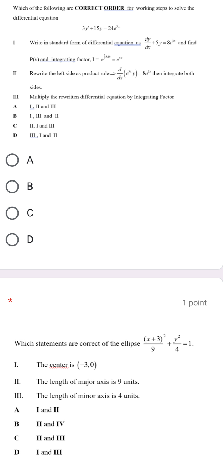 Which of the following are CORRECT ORDER_for working steps to solve the
differential equation
3y'+15y=24e^(3x)
I Write in standard form of differential equation as  dy/dx +5y=8e^(3x) and find
P(x) and integrating factor, I=e^(∈t 5dx)=e^(5x)
II Rewrite the left side as product rule Rightarrow  d/dx (e^(5x)y)=8e^8 then integrate both
sides.
Ⅲ Multiply the rewritten differential equation by Integrating Factor
A L, II and III
B L, ⅢI and I
C II, I and III
D IIL, I and II
A
B
C
D
*
1 point
Which statements are correct of the ellipse frac (x+3)9^(2+frac y^2)4=1. 
I. The center is (-3,0)
II. The length of major axis is 9 units.
III. The length of minor axis is 4 units.
A I and II
B II and IV
C₹ II and III
D I and III