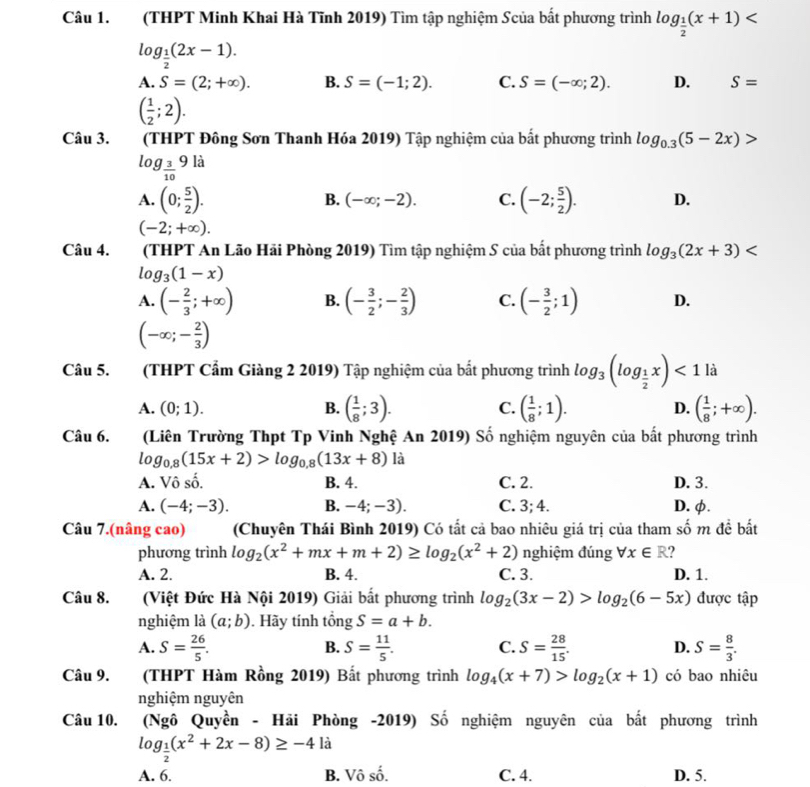 (THPT Minh Khai Hà Tĩnh 2019) Tìm tập nghiệm Scủa bất phương trình log _ 1/2 (x+1)
log _ 1/2 (2x-1).
A. S=(2;+∈fty ). B. S=(-1;2). C. S=(-∈fty ;2). D. S=
( 1/2 ;2).
Câu 3. (THPT Đông Sơn Thanh Hóa 2019) Tập nghiệm của bất phương trình log _0.3(5-2x)>
log _ 3/10 9li
B. (-∈fty ;-2). C.
A. (0; 5/2 ). (-2; 5/2 ). D.
(-2;+∈fty ).
Câu 4. T(THPT An Lão Hải Phòng 2019) Tìm tập nghiệm S của bất phương trình log _3(2x+3)
log _3(1-x)
A. (- 2/3 ;+∈fty ) B. (- 3/2 ;- 2/3 ) C. (- 3/2 ;1) D.
(-∈fty ;- 2/3 )
Câu 5. (THPT Cẩm Giàng 2 2019) Tập nghiệm của bắt phương trình log _3(log _ 1/2 x)<1la</tex>
A. (0;1). B. ( 1/8 ;3). C. ( 1/8 ;1). D. ( 1/8 ;+∈fty ).
Câu 6. (Liên Trường Thpt Tp Vinh Nghệ An 2019) Số nghiệm nguyên của bất phương trình
log _0.8(15x+2)>log _0.8(13x+8) là
A. Vô số. B. 4. C. 2. D. 3.
A. (-4;-3). B. -4 -3). C. 3;4. D. φ.
Câu 7.(nâng cao) (Chuyên Thái Bình 2019) Có tất cả bao nhiêu giá trị của tham số m đề bất
phương trình log _2(x^2+mx+m+2)≥ log _2(x^2+2) nghiệm đúng forall x∈ R ?
A. 2. B. 4. C. 3. D. 1.
Câu 8. (Việt Đức Hà Nội 2019) Giải bắt phương trình log _2(3x-2)>log _2(6-5x) được tập
nghiệm là (a;b). Hãy tính tổng S=a+b.
A. S= 26/5 . S= 11/5 . C. S= 28/15 . D. S= 8/3 .
B.
Câu 9. (THPT Hàm Rồng 2019) Bất phương trình log _4(x+7)>log _2(x+1) có bao nhiêu
nghiệm nguyên
Câu 10. (Ngô Quyền - Hãi Phòng -2019) Số nghiệm nguyên của bắt phương trình
log _ 1/2 (x^2+2x-8)≥ -4la
A. 6. B. Vô số. C. 4. D. 5.