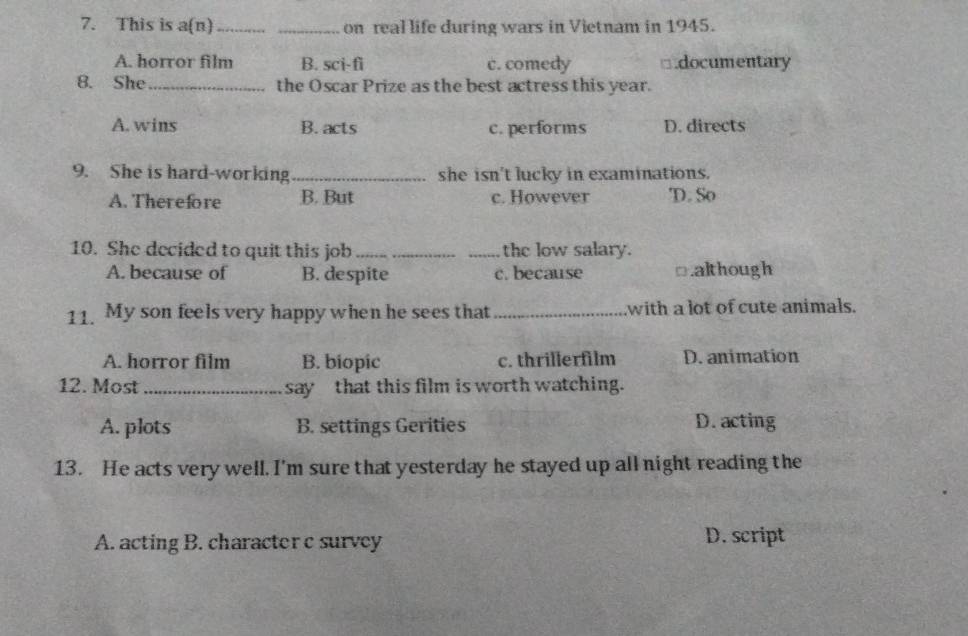This is a(n)_ _on real life during wars in Vietnam in 1945.
A. horror film B. sci-fi c. comedy □.documentary
8. She _the Oscar Prize as the best actress this year.
A.wins B. acts c. performs D. directs
9. She is hard-working_ she isn't lucky in examinations.
A. Therefore B. But c. However D. So
10. She decided to quit this job __the low salary.
A. because of B. despite c. because □.although
11. My son feels very happy when he sees that _with a lot of cute animals.
A. horror film B. biopic c. thrillerfilm D. animation
12. Most _say that this film is worth watching.
A. plots B. settings Gerities D. acting
13. He acts very well. I'm sure that yesterday he stayed up all night reading the
A. acting B. character c survey D. script
