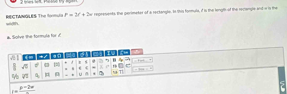 tries left. Please try again. 
RECTANGLES The formula P=2ell +2w represents the perimeter of a rectangle. In this formula, I is the length of the rectangle and w is the 
width. 
a. Solve the formuia for . 
sqrt(□ ) □ /□   ∈∞ to x° α e 1 (0)6 ΣU Llim
 □ /□   sqrt(□ ) □^(□) [□ ] / 2 S B = Font. 
(m) 
+ E C ∞ 1b 
% sqrt[□](□ ) □ _□  |a| (□ ) 4 U n π 1b — Size
I= (p-2w)/2 