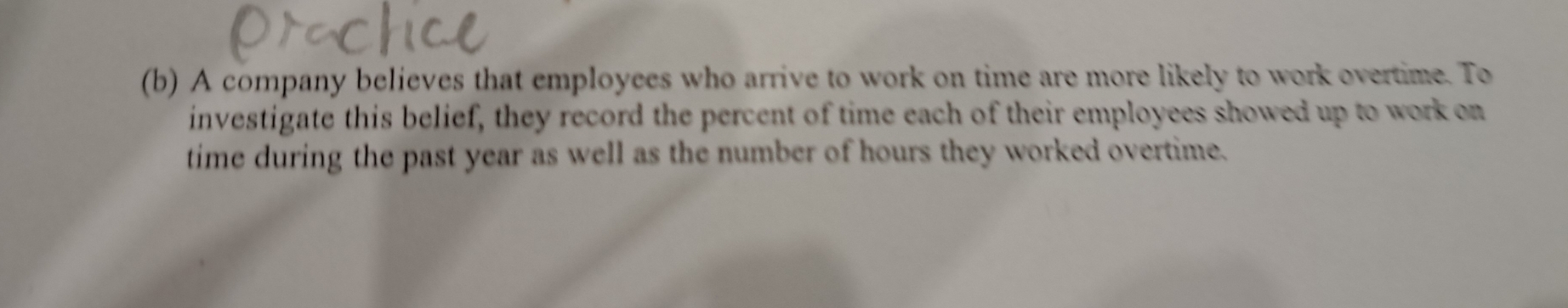 A company believes that employees who arrive to work on time are more likely to work overtime. To 
investigate this belief, they record the percent of time each of their employees showed up to work on 
time during the past year as well as the number of hours they worked overtime.